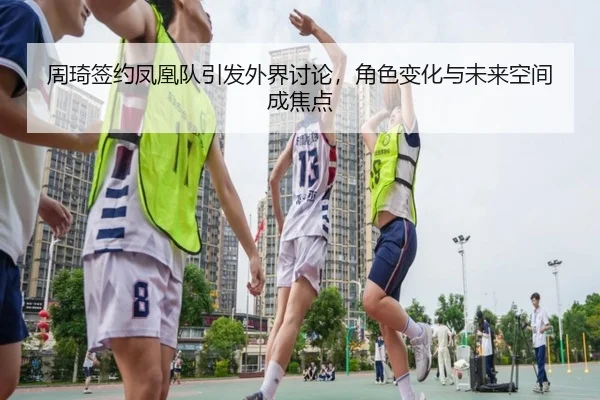 周琦签约凤凰队引发外界讨论，角色变化与未来空间成焦点 - ayx